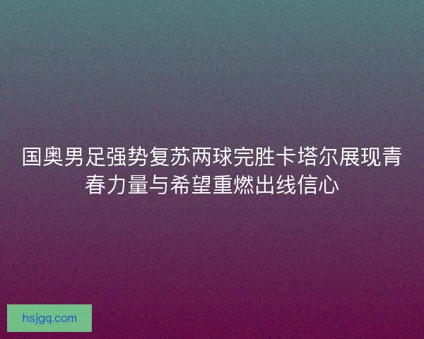 国奥男足强势复苏两球完胜卡塔尔展现青春力量与希望重燃出线信心