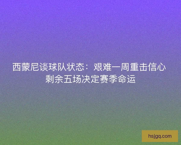 西蒙尼谈球队状态：艰难一周重击信心 剩余五场决定赛季命运