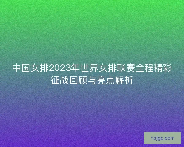 中国女排2023年世界女排联赛全程精彩征战回顾与亮点解析