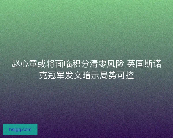 赵心童或将面临积分清零风险 英国斯诺克冠军发文暗示局势可控