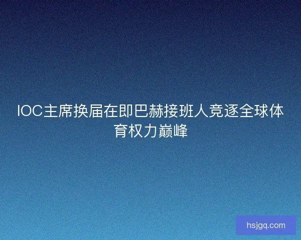 IOC主席换届在即巴赫接班人竞逐全球体育权力巅峰