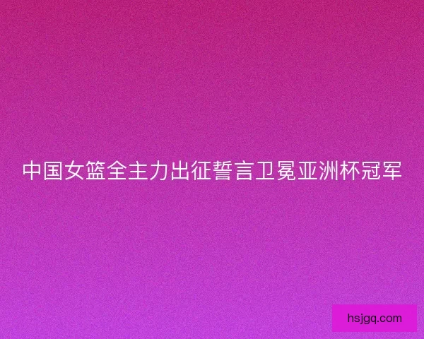 中国女篮全主力出征誓言卫冕亚洲杯冠军